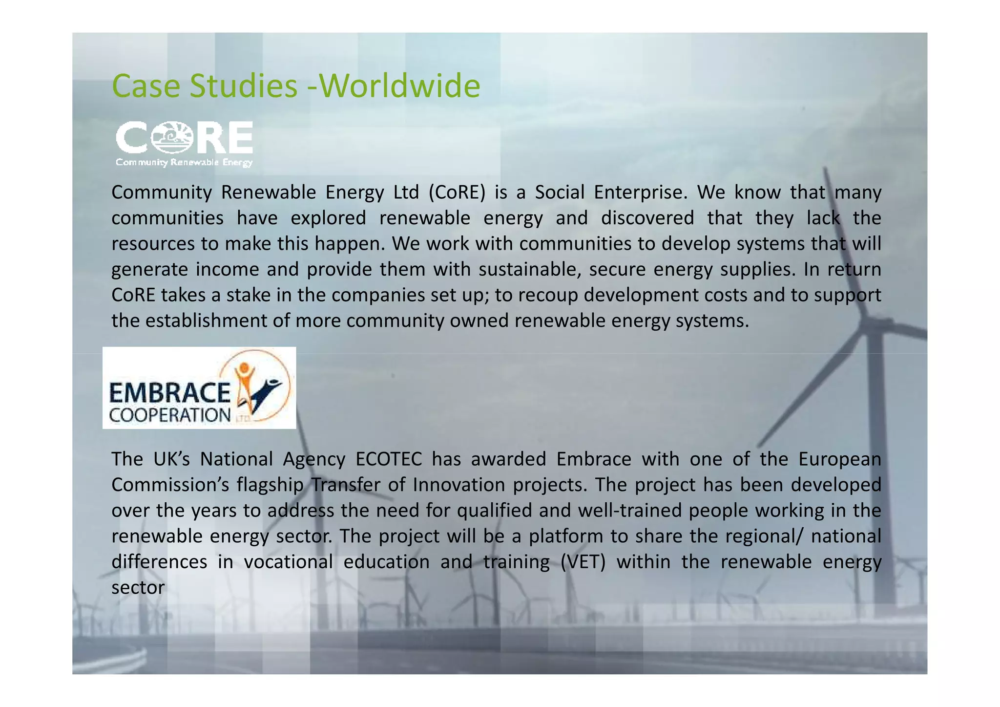 Case Studies -Worldwide

Community Renewable Energy Ltd (CoRE) is a Social Enterprise. We know that many
communities have explored renewable energy and discovered that they lack the
resources to make this happen. We work with communities to develop systems that will
generate income and provide them with sustainable, secure energy supplies. In return
CoRE takes a stake in the companies set up; to recoup development costs and to support
the establishment of more community owned renewable energy systems.




The UK’s National Agency ECOTEC has awarded Embrace with one of the European
Commission’s flagship Transfer of Innovation projects. The project has been developed
over the years to address the need for qualified and well-trained people working in the
renewable energy sector. The project will be a platform to share the regional/ national
differences in vocational education and training (VET) within the renewable energy
sector
 