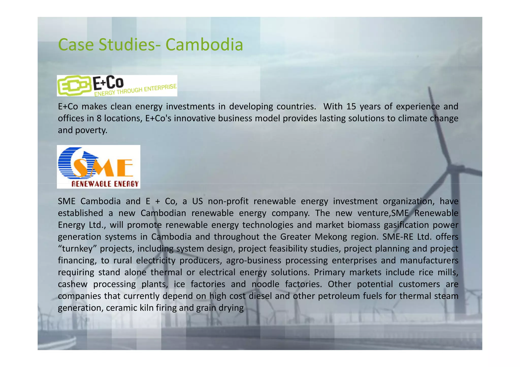 Case Studies- Cambodia


E+Co makes clean energy investments in developing countries. With 15 years of experience and
offices in 8 locations, E+Co's innovative business model provides lasting solutions to climate change
and poverty.




SME Cambodia and E + Co, a US non-profit renewable energy investment organization, have
established a new Cambodian renewable energy company. The new venture,SME Renewable
Energy Ltd., will promote renewable energy technologies and market biomass gasification power
generation systems in Cambodia and throughout the Greater Mekong region. SME-RE Ltd. offers
“turnkey” projects, including system design, project feasibility studies, project planning and project
financing, to rural electricity producers, agro-business processing enterprises and manufacturers
requiring stand alone thermal or electrical energy solutions. Primary markets include rice mills,
cashew processing plants, ice factories and noodle factories. Other potential customers are
companies that currently depend on high cost diesel and other petroleum fuels for thermal steam
generation, ceramic kiln firing and grain drying
 