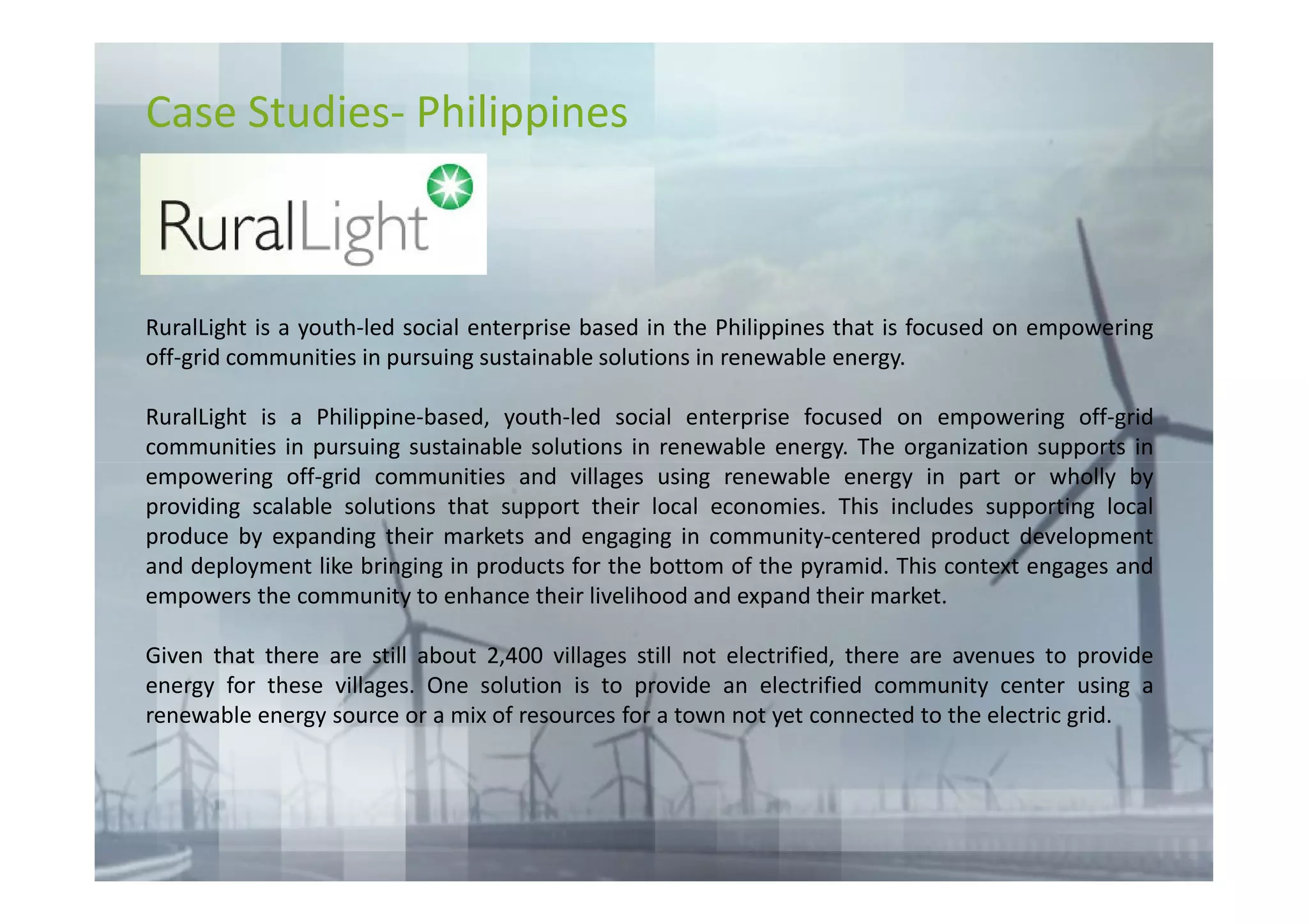 Case Studies- Philippines



RuralLight is a youth-led social enterprise based in the Philippines that is focused on empowering
off-grid communities in pursuing sustainable solutions in renewable energy.

RuralLight is a Philippine-based, youth-led social enterprise focused on empowering off-grid
communities in pursuing sustainable solutions in renewable energy. The organization supports in
empowering off-grid communities and villages using renewable energy in part or wholly by
providing scalable solutions that support their local economies. This includes supporting local
produce by expanding their markets and engaging in community-centered product development
and deployment like bringing in products for the bottom of the pyramid. This context engages and
empowers the community to enhance their livelihood and expand their market.

Given that there are still about 2,400 villages still not electrified, there are avenues to provide
energy for these villages. One solution is to provide an electrified community center using a
renewable energy source or a mix of resources for a town not yet connected to the electric grid.
 