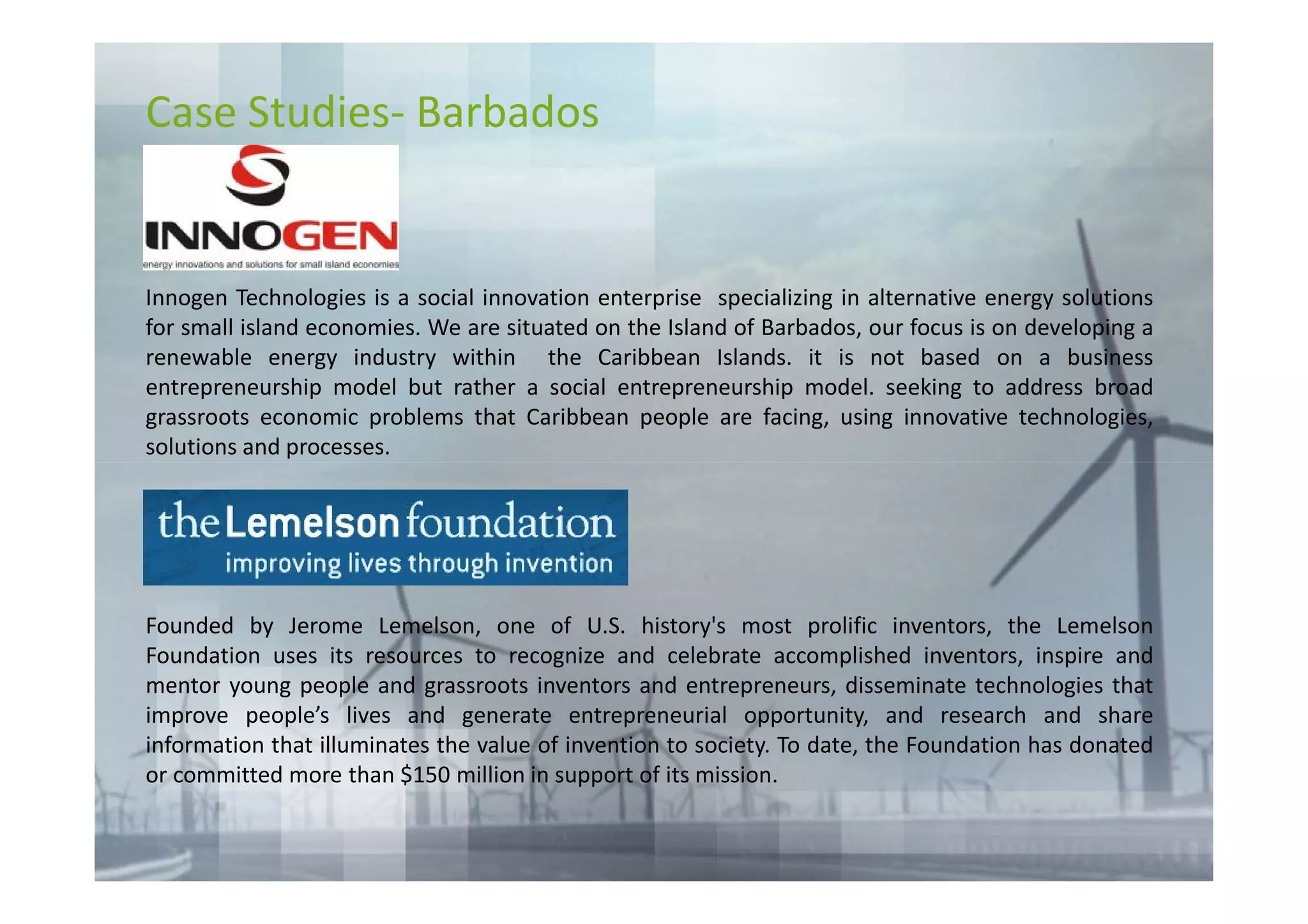 Case Studies- Barbados


Innogen Technologies is a social innovation enterprise specializing in alternative energy solutions
for small island economies. We are situated on the Island of Barbados, our focus is on developing a
renewable energy industry within the Caribbean Islands. it is not based on a business
entrepreneurship model but rather a social entrepreneurship model. seeking to address broad
grassroots economic problems that Caribbean people are facing, using innovative technologies,
solutions and processes.




Founded by Jerome Lemelson, one of U.S. history's most prolific inventors, the Lemelson
Foundation uses its resources to recognize and celebrate accomplished inventors, inspire and
mentor young people and grassroots inventors and entrepreneurs, disseminate technologies that
improve people’s lives and generate entrepreneurial opportunity, and research and share
information that illuminates the value of invention to society. To date, the Foundation has donated
or committed more than $150 million in support of its mission.
 