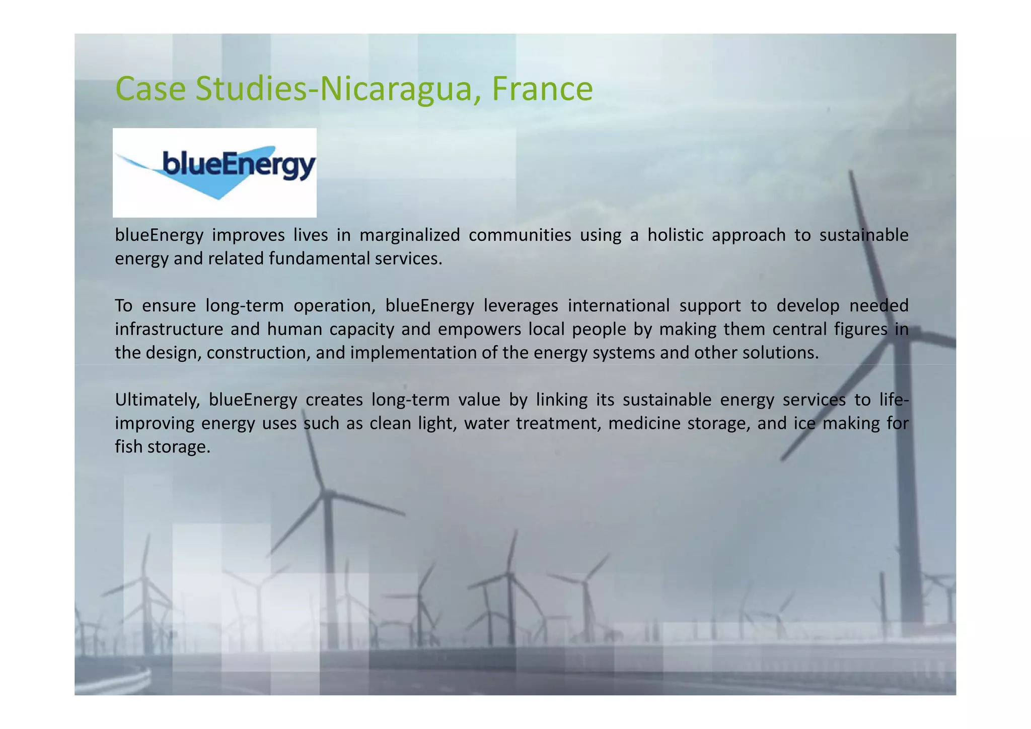 Case Studies-Nicaragua, France


blueEnergy improves lives in marginalized communities using a holistic approach to sustainable
energy and related fundamental services.

To ensure long-term operation, blueEnergy leverages international support to develop needed
infrastructure and human capacity and empowers local people by making them central figures in
the design, construction, and implementation of the energy systems and other solutions.

Ultimately, blueEnergy creates long-term value by linking its sustainable energy services to life-
improving energy uses such as clean light, water treatment, medicine storage, and ice making for
fish storage.
 