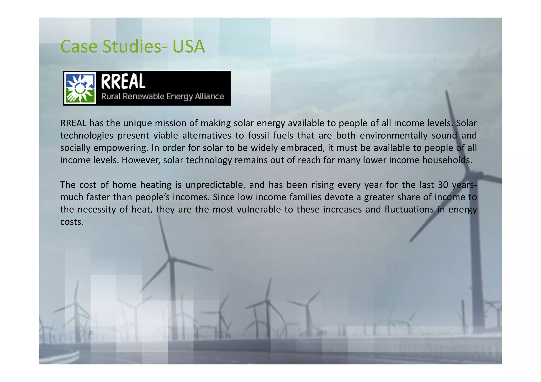 Case Studies- USA


RREAL has the unique mission of making solar energy available to people of all income levels. Solar
technologies present viable alternatives to fossil fuels that are both environmentally sound and
socially empowering. In order for solar to be widely embraced, it must be available to people of all
income levels. However, solar technology remains out of reach for many lower income households.

The cost of home heating is unpredictable, and has been rising every year for the last 30 years-
much faster than people’s incomes. Since low income families devote a greater share of income to
the necessity of heat, they are the most vulnerable to these increases and fluctuations in energy
costs.
 