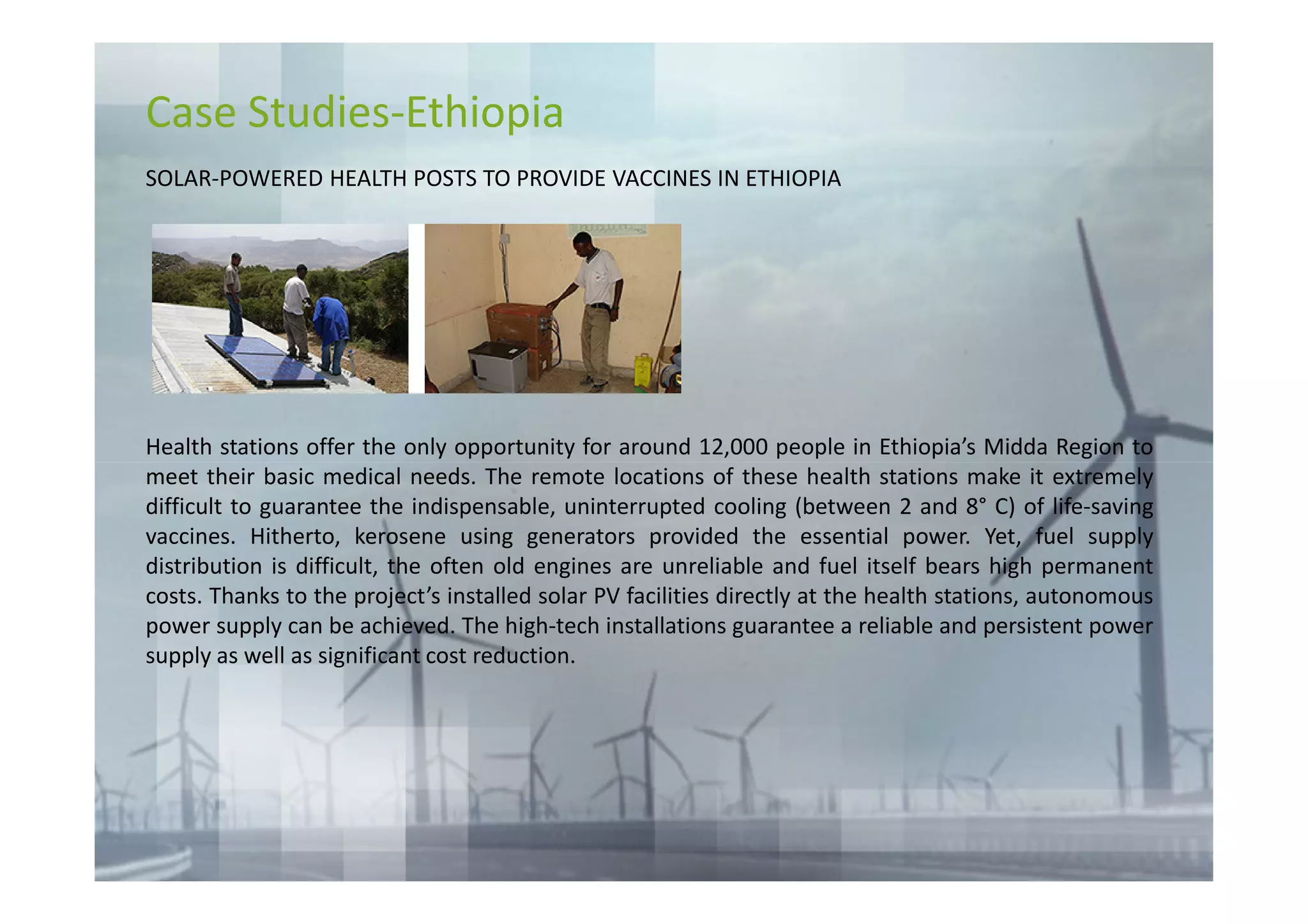 Case Studies-Ethiopia
SOLAR-POWERED HEALTH POSTS TO PROVIDE VACCINES IN ETHIOPIA




Health stations offer the only opportunity for around 12,000 people in Ethiopia’s Midda Region to
meet their basic medical needs. The remote locations of these health stations make it extremely
difficult to guarantee the indispensable, uninterrupted cooling (between 2 and 8° C) of life-saving
vaccines. Hitherto, kerosene using generators provided the essential power. Yet, fuel supply
distribution is difficult, the often old engines are unreliable and fuel itself bears high permanent
costs. Thanks to the project’s installed solar PV facilities directly at the health stations, autonomous
power supply can be achieved. The high-tech installations guarantee a reliable and persistent power
supply as well as significant cost reduction.
 