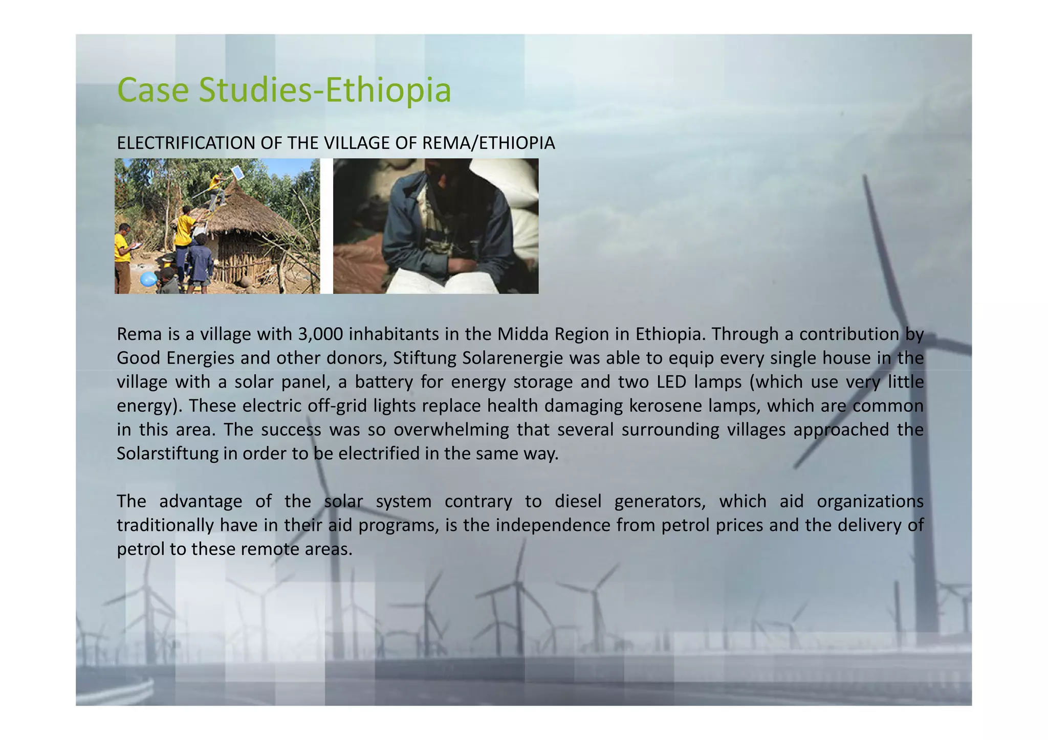 Case Studies-Ethiopia
ELECTRIFICATION OF THE VILLAGE OF REMA/ETHIOPIA




Rema is a village with 3,000 inhabitants in the Midda Region in Ethiopia. Through a contribution by
Good Energies and other donors, Stiftung Solarenergie was able to equip every single house in the
village with a solar panel, a battery for energy storage and two LED lamps (which use very little
energy). These electric off-grid lights replace health damaging kerosene lamps, which are common
in this area. The success was so overwhelming that several surrounding villages approached the
Solarstiftung in order to be electrified in the same way.

The advantage of the solar system contrary to diesel generators, which aid organizations
traditionally have in their aid programs, is the independence from petrol prices and the delivery of
petrol to these remote areas.
 