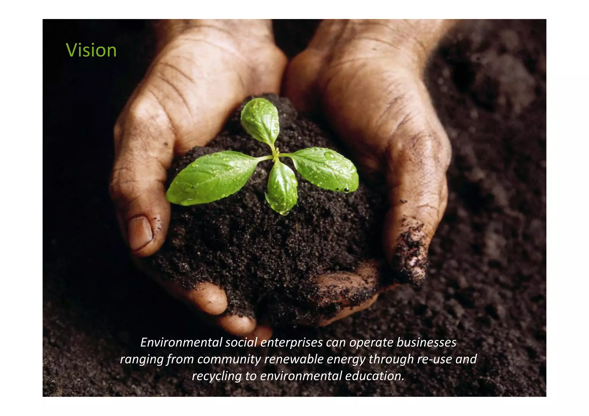 Vision




            Environmental social enterprises can operate businesses
         ranging from community renewable energy through re-use and
                     recycling to environmental education.
 