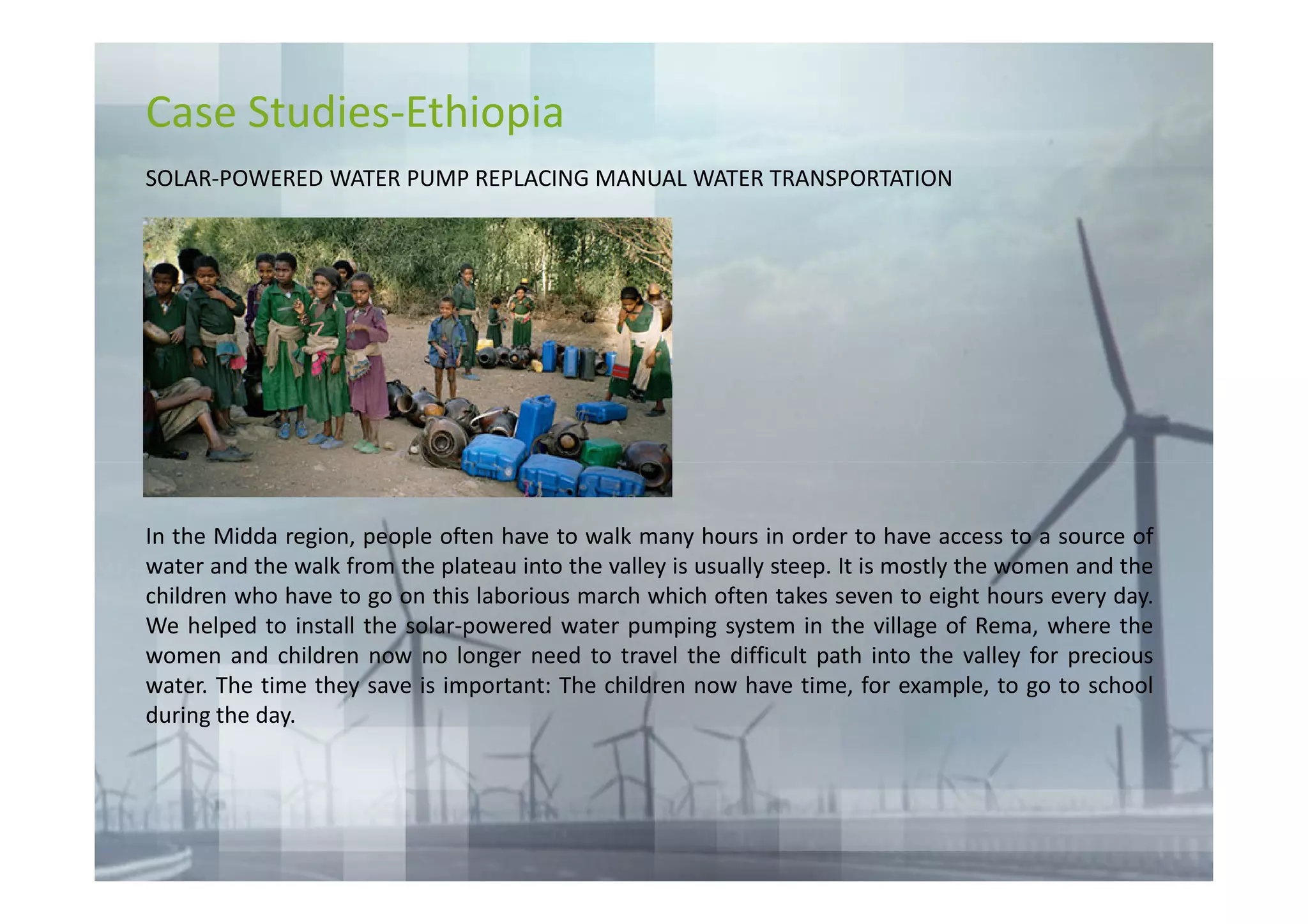 Case Studies-Ethiopia
SOLAR-POWERED WATER PUMP REPLACING MANUAL WATER TRANSPORTATION




In the Midda region, people often have to walk many hours in order to have access to a source of
water and the walk from the plateau into the valley is usually steep. It is mostly the women and the
children who have to go on this laborious march which often takes seven to eight hours every day.
We helped to install the solar-powered water pumping system in the village of Rema, where the
women and children now no longer need to travel the difficult path into the valley for precious
water. The time they save is important: The children now have time, for example, to go to school
during the day.
 