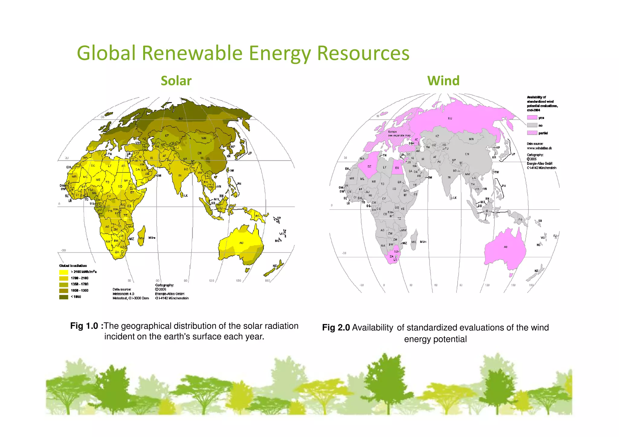 Global Renewable Energy Resources
                        Solar                                                              Wind




Fig 1.0 :The geographical distribution of the solar radiation   Fig 2.0 Availability of standardized evaluations of the wind
         incident on the earth's surface each year.                                    energy potential
 