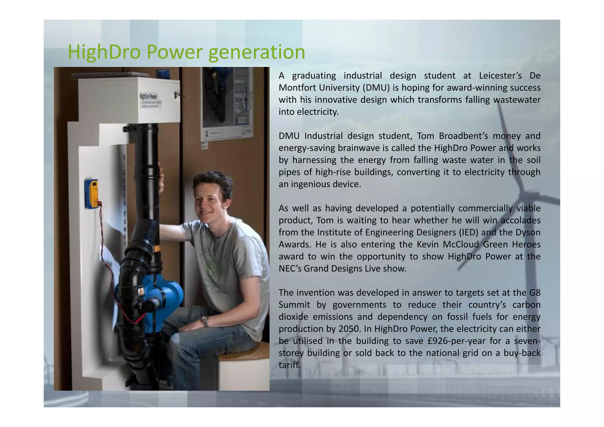 HighDro Power generation
                     A graduating industrial design student at Leicester’s De
                     Montfort University (DMU) is hoping for award-winning success
                     with his innovative design which transforms falling wastewater
                     into electricity.

                     DMU Industrial design student, Tom Broadbent’s money and
                     energy-saving brainwave is called the HighDro Power and works
                     by harnessing the energy from falling waste water in the soil
                     pipes of high-rise buildings, converting it to electricity through
                     an ingenious device.

                     As well as having developed a potentially commercially viable
                     product, Tom is waiting to hear whether he will win accolades
                     from the Institute of Engineering Designers (IED) and the Dyson
                     Awards. He is also entering the Kevin McCloud Green Heroes
                     award to win the opportunity to show HighDro Power at the
                     NEC’s Grand Designs Live show.

                     The invention was developed in answer to targets set at the G8
                     Summit by governments to reduce their country’s carbon
                     dioxide emissions and dependency on fossil fuels for energy
                     production by 2050. In HighDro Power, the electricity can either
                     be utilised in the building to save £926-per-year for a seven-
                     storey building or sold back to the national grid on a buy-back
                     tariff.
 