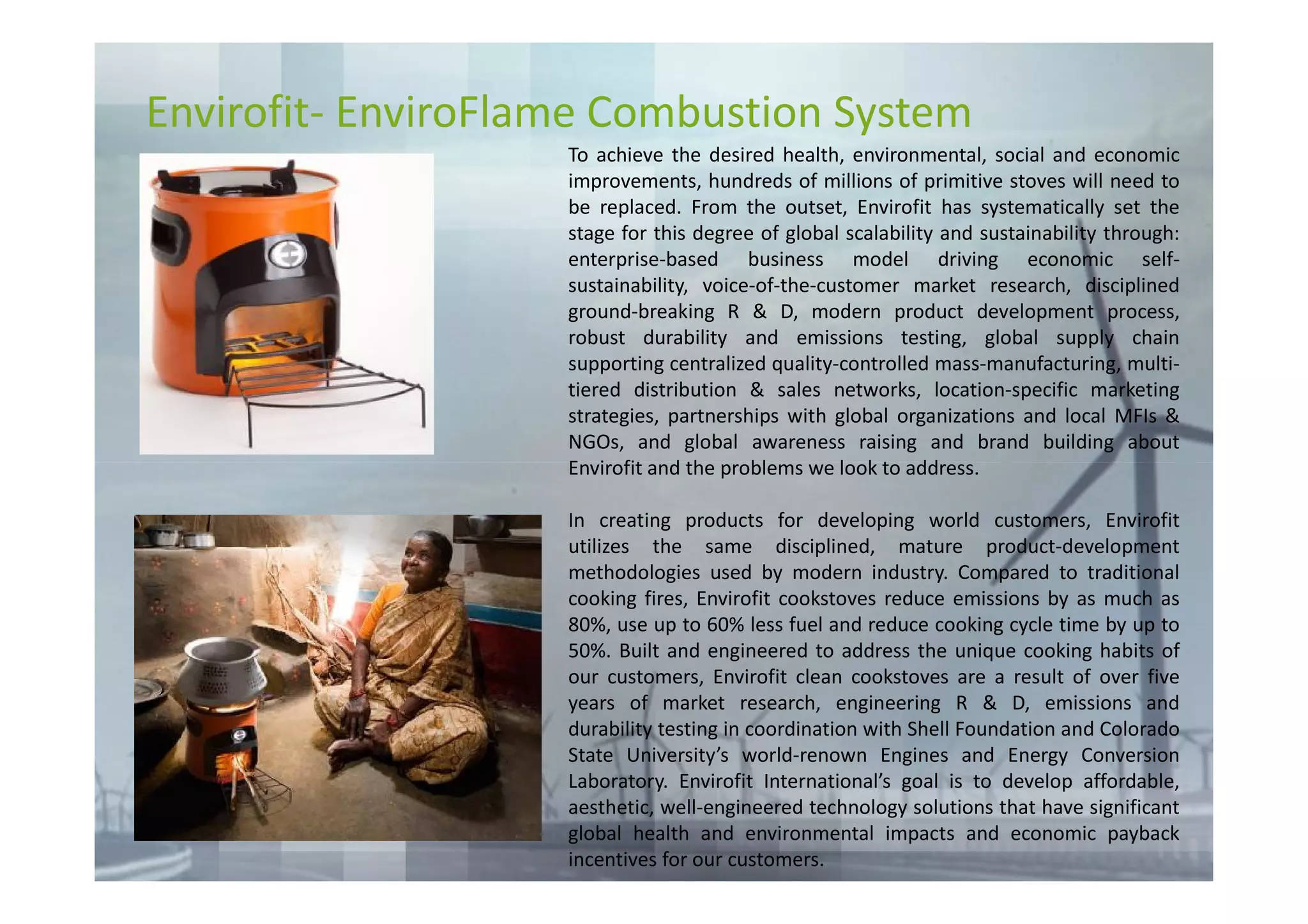Envirofit- EnviroFlame Combustion System
                    To achieve the desired health, environmental, social and economic
                    improvements, hundreds of millions of primitive stoves will need to
                    be replaced. From the outset, Envirofit has systematically set the
                    stage for this degree of global scalability and sustainability through:
                    enterprise-based business model driving economic self-
                    sustainability, voice-of-the-customer market research, disciplined
                    ground-breaking R & D, modern product development process,
                    robust durability and emissions testing, global supply chain
                    supporting centralized quality-controlled mass-manufacturing, multi-
                    tiered distribution & sales networks, location-specific marketing
                    strategies, partnerships with global organizations and local MFIs &
                    NGOs, and global awareness raising and brand building about
                    Envirofit and the problems we look to address.

                    In creating products for developing world customers, Envirofit
                    utilizes the same disciplined, mature product-development
                    methodologies used by modern industry. Compared to traditional
                    cooking fires, Envirofit cookstoves reduce emissions by as much as
                    80%, use up to 60% less fuel and reduce cooking cycle time by up to
                    50%. Built and engineered to address the unique cooking habits of
                    our customers, Envirofit clean cookstoves are a result of over five
                    years of market research, engineering R & D, emissions and
                    durability testing in coordination with Shell Foundation and Colorado
                    State University’s world-renown Engines and Energy Conversion
                    Laboratory. Envirofit International’s goal is to develop affordable,
                    aesthetic, well-engineered technology solutions that have significant
                    global health and environmental impacts and economic payback
                    incentives for our customers.
 