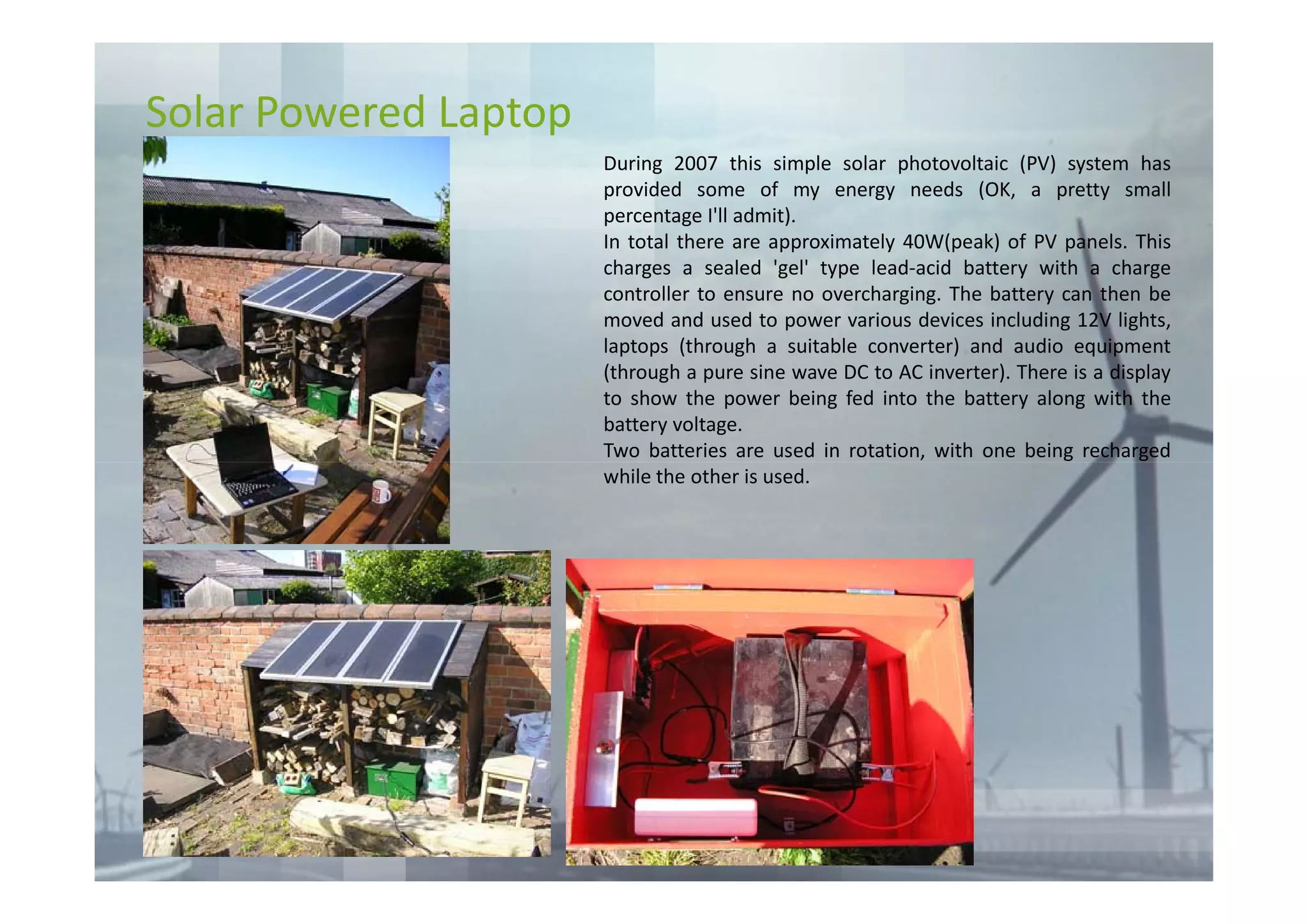 Solar Powered Laptop
                       During 2007 this simple solar photovoltaic (PV) system has
                       provided some of my energy needs (OK, a pretty small
                       percentage I'll admit).
                       In total there are approximately 40W(peak) of PV panels. This
                       charges a sealed 'gel' type lead-acid battery with a charge
                       controller to ensure no overcharging. The battery can then be
                       moved and used to power various devices including 12V lights,
                       laptops (through a suitable converter) and audio equipment
                       (through a pure sine wave DC to AC inverter). There is a display
                       to show the power being fed into the battery along with the
                       battery voltage.
                       Two batteries are used in rotation, with one being recharged
                       while the other is used.
 