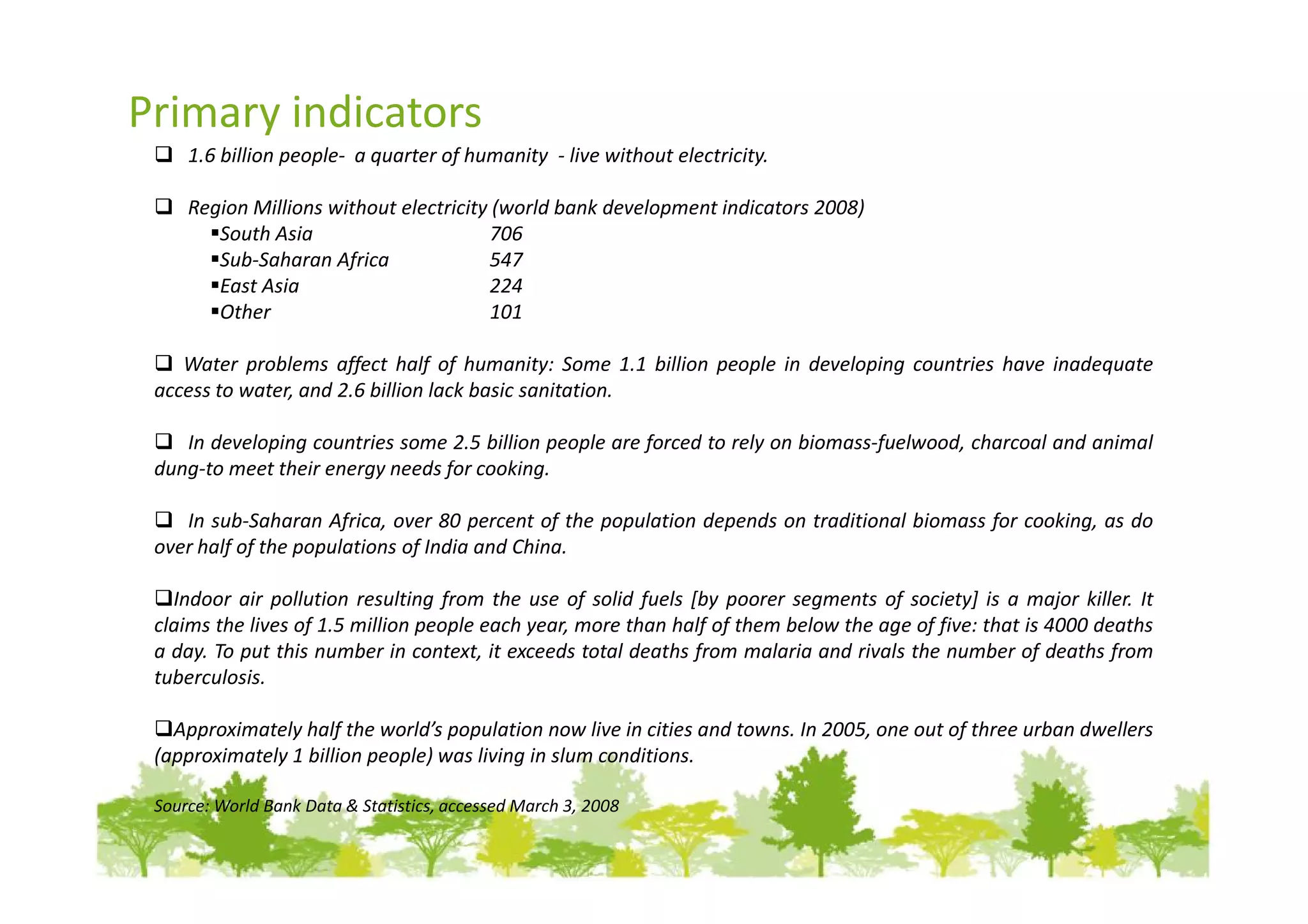 Primary indicators
     1.6 billion people- a quarter of humanity - live without electricity.

     Region Millions without electricity (world bank development indicators 2008)
        South Asia                      706
        Sub-Saharan Africa              547
        East Asia                       224
        Other                           101

    Water problems affect half of humanity: Some 1.1 billion people in developing countries have inadequate
 access to water, and 2.6 billion lack basic sanitation.

    In developing countries some 2.5 billion people are forced to rely on biomass-fuelwood, charcoal and animal
 dung-to meet their energy needs for cooking.

    In sub-Saharan Africa, over 80 percent of the population depends on traditional biomass for cooking, as do
 over half of the populations of India and China.

   Indoor air pollution resulting from the use of solid fuels [by poorer segments of society] is a major killer. It
 claims the lives of 1.5 million people each year, more than half of them below the age of five: that is 4000 deaths
 a day. To put this number in context, it exceeds total deaths from malaria and rivals the number of deaths from
 tuberculosis.

   Approximately half the world’s population now live in cities and towns. In 2005, one out of three urban dwellers
 (approximately 1 billion people) was living in slum conditions.

 Source: World Bank Data & Statistics, accessed March 3, 2008
 