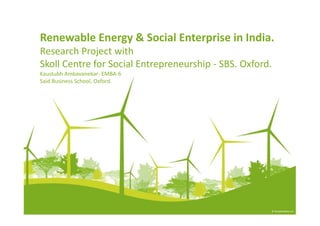 Renewable Energy & Social Enterprise in India.
Research Project with
Skoll Centre for Social Entrepreneurship - SBS. Oxford.
Kaustubh Ambavanekar- EMBA-6
Said Business School, Oxford.
 