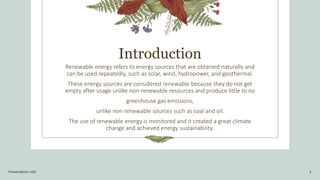 Introduction
Renewable energy refers to energy sources that are obtained naturally and
can be used repeatedly, such as solar, wind, hydropower, and geothermal.
These energy sources are considered renewable because they do not get
empty after usage unlike non-renewable resources and produce little to no
greenhouse gas emissions,
unlike non-renewable sources such as coal and oil.
The use of renewable energy is monitored and it created a great climate
change and achieved energy sustainability.
Presentation title 3
 