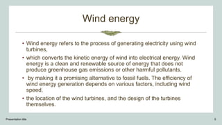 Wind energy
• Wind energy refers to the process of generating electricity using wind
turbines,
• which converts the kinetic energy of wind into electrical energy. Wind
energy is a clean and renewable source of energy that does not
produce greenhouse gas emissions or other harmful pollutants.
• by making it a promising alternative to fossil fuels. The efficiency of
wind energy generation depends on various factors, including wind
speed,
• the location of the wind turbines, and the design of the turbines
themselves.
Presentation title 5
 