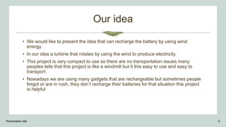 Our idea
• We would like to present the idea that can recharge the battery by using wind
energy.
• In our idea a turbine that rotates by using the wind to produce electricity.
• This project is very compact to use so there are no transportation issues many
peoples tells that this project is like a windmill but it this easy to use and easy to
transport.
• Nowadays we are using many gadgets that are rechargeable but sometimes people
forgot or are in rush, they don’t recharge their batteries for that situation this project
is helpful
Presentation title 6
 