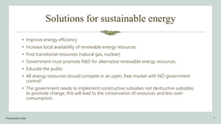 Solutions for sustainable energy
• Improve energy efficiency
• Increase local availability of renewable energy resources
• Find transitional resources (natural gas, nuclear)
• Government must promote R&D for alternative renewable energy resources.
• Educate the public
• All energy resources should compete in an open, free-market with NO government
control!
• The government needs to implement constructive subsidies not destructive subsidies
to promote change, this will lead to the conservation of resources and less over-
consumption.
Presentation title 7
 