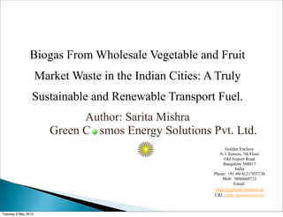 Biogas From Wholesale Vegetable and Fruit
                     Market Waste in the Indian Cities: A Truly
                 Sustainable and Renewable Transport Fuel.
                              Author: Sarita Mishra
                        Green C smos Energy Solutions Pvt. Ltd.
                                                              Golden Enclave
                                                            A-1 Towers, 7th Floor
                                                              Old Airport Road
                                                             Bangalore 560017
                                                                    India
                                                         Phone: +91-80-41217037/38
                                                             Mob: 9886660733
                                                                   Email:
                                                         info@greencosmos.in
                                                         URL: http://greencosmos.in



Tuesday 8 May 2012
 