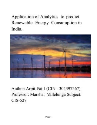 Page !1
Application of Analytics to predict
Renewable Energy Consumption in
India.
!
Author: Arpit Patil (CIN - 304397267)
Professor: Marshal Vallelunga Subject:
CIS-527 
 