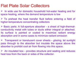 Flat Plate Solar Collectors
 In wide use for domestic household hot-water heating and for
space heating, where the demand temperature is low
 To preheat the heat transfer fluid before entering a field of
higher-temperature concentrating collectors
 Basic parts: A full-aperture absorber - a sheet of high-thermal-
conductivity metal with tubes or ducts either integral or attached.
Its surface is painted or coated to maximize radiant energy
absorption and in some cases to minimize radiant emission
 Transparent or translucent cover sheets - glazing, let sunlight
pass through to the absorber but insulate the space above the
absorber to prohibit cool air from flowing into this space.
 An insulated box - provides structure and sealing and reduces
heat loss from the back or sides of the collector.
 