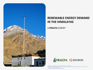 RENEWABLE	
  ENERGY	
  DEMAND	
  
IN	
  THE	
  HIMALAYAS	
  
	
  
A	
  PRAGYA	
  SURVEY	
  	
  
	
  
	
  
Presented by – Sejuti Basu; Manager – Research & Advocacy; PRAGYA
Presented at – Multi-Stakeholder Consultative Workshop - Accelerating Renewable Energy Deployment in Rural Himalayas
- hosted by PRAGYA (www.pragya.org)
21 July 2015 | India International Centre, New Delhi
 