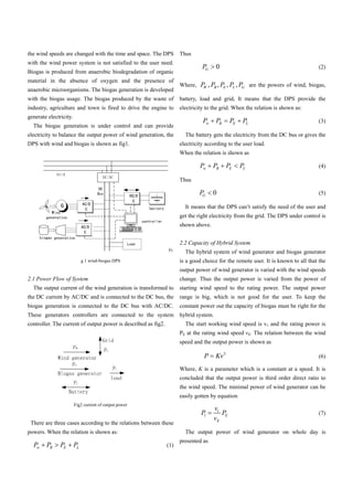 the wind speeds are changed with the time and space. The DPS          Thus
with the wind power system is not satisfied to the user need.
                                                                                PG     0                                           (2)
Biogas is produced from anaerobic biodegradation of organic
material in the absence of oxygen and the presence of
                                                                      Where, P , PB , PE , PL , P are the powers of wind, biogas,
                                                                              W                  G
anaerobic microorganisms. The biogas generation is developed
with the biogas usage. The biogas produced by the waste of            battery, load and grid, It means that the DPS provide the
industry, agriculture and town is fired to drive the engine to        electricity to the grid. When the relation is shown as:
generate electricity.
                                                                                Pw     PB      PE    PL                            (3)
  The biogas generation is under control and can provide
electricity to balance the output power of wind generation, the         The battery gets the electricity from the DC bus or gives the
DPS with wind and biogas is shown as fig1.                            electricity according to the user load.
                                                                      When the relation is shown as

                                                                               Pw    PB      PE     PL                             (4)

                                                                      Thus

                                                                               PG    0                                             (5)

                                                                        It means that the DPS can’t satisfy the need of the user and
                                                                      get the right electricity from the grid. The DPS under control is
                                                                      shown above.


                                                                      2.2 Capacity of Hybrid System
                                                                Fi      The hybrid system of wind generator and biogas generator
                             g 1 wind-biogas DPS                      is a good choice for the remote user. It is known to all that the
                                                                      output power of wind generator is varied with the wind speeds
2.1 Power Flow of System                                              change. Thus the output power is varied from the power of
  The output current of the wind generation is transformed to         starting wind speed to the rating power. The output power
the DC current by AC/DC and is connected to the DC bus, the           range is big, which is not good for the user. To keep the
biogas generation is connected to the DC bus with AC/DC.              constant power out the capacity of biogas must be right for the
These generators controllers are connected to the system              hybrid system.
controller. The current of output power is described as fig2.           The start working wind speed is v1 and the rating power is
                                                                      PE at the rating wind speed vE. The relation between the wind
                                                                      speed and the output power is shown as

                                                                                 P     Kv3                                         (6)

                                                                      Where, K is a parameter which is a constant at a speed. It is
                                                                      concluded that the output power is third order direct ratio to
                                                                      the wind speed. The minimal power of wind generator can be
                                                                      easily gotten by equation
                        Fig2 current of output power
                                                                                       v1
                                                                               P1         PE                                       (7)
                                                                                       vE
 There are three cases according to the relations between these
powers. When the relation is shown as:                                  The output power of wind generator on whole day is
                                                                      presented as
  Pw    PB     PE       PL                                      (1)
 