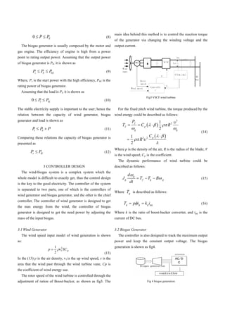 main idea behind this method is to control the reaction torque
          0     P        PE                                     (8)
                                                                       of the generator via changing the winding voltage and the
  The biogas generator is usually composed by the motor and            output current.
gas engine. The efficiency of engine is high from a power
point to rating output power. Assuming that the output power
of biogas generator is Pb, it is shown as

          Ps        Pb     PbE                                  (9)

Where, Ps is the start power with the high efficiency, PbE is the
rating power of biogas generator.
  Assuming that the load is Pl, it is shown as
                                                                                                        Fig3 VSCF wind turbine
         0     Pl        PlE                                   (10)

The stable electricity supply is important to the user; hence the        For the fixed pitch wind turbine, the torque produced by the
relation between the capacity of wind generator, biogas                wind energy could be described as follows:
generator and load is shown as                                                        Pf                             1            3
                                                                            Tf                    Cp                         R2
          Pl    Pb        P                                    (11)                           g                      2            g
                                                                                                                                      (14)
Comparing these relations the capacity of biogas generator is                         1                   Cp
                                                                                                  R3    2

presented as                                                                          2
                                                                       Where p is the density of the air, R is the radius of the blade; V
         Ps    PlE                                             (12)
                                                                       is the wind speed; Cp is the coefficient.
                                                                         The dynamic performance of wind turbine could be
                     3 CONTROLLER DESIGN                               described as follows:
  The wind-biogas system is a complex system which the
                                                                                  d       g
whole model is difficult to exactly get, thus the control design            Jg                    Tf     Tg      B       g            (15)
is the key to the good electricity. The controller of the system
                                                                                  dt
is separated to two parts, one of which is the controllers of
                                                                       Where Tg is described as follows:
wind generator and biogas generator, and the other is the chief
controller. The controller of wind generator is designed to get
                                                                             Tg           p ig         k g igq                        (16)
the max energy from the wind, the controller of biogas
generator is designed to get the need power by adjusting the           Where k is the ratio of boost-bucker converter, and igq is the
mass of the input biogas.                                              current of DC bus.


3.1 Wind Generator                                                     3.2 Biogas Generator
  The wind speed input model of wind generation is shown                 The controller is also designed to track the maximum output
as:                                                                    power and keep the constant output voltage. The biogas
                                 1 3                                   generation is shown as fig4.
                          p        v1 SC p
                                 2                              (13)
In the (13)    is the air density, v1 is the up wind speed, s is the
area that the wind past through the wind turbine vane, Cp is
the coefficient of wind energy use.
  The rotor speed of the wind turbine is controlled through the
adjustment of ration of Boost-bucker, as shown as fig3. The                                             Fig 4 biogas generation
 