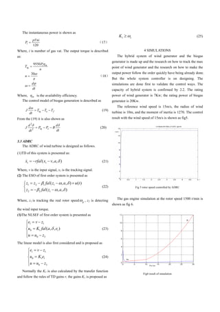The instantaneous power is shown as
                                                                                                 K1      c                                            (25)
                  pVni
       Pi                                                                            17
                  120
Where, i is number of gas vat. The output torque is described                                                         4 SIMULATIONS
as:                                                                                             The hybrid system of wind generator and the biogas
                                                                                             generator is made up and the research on how to track the max
                  9550 Pi           m
       Ttq                                                                                   point of wind generator and the research on how to make the
                     n
                 30                                                                          output power follow the order quickly have being already done.
       n                                                                             18
                                                                                             But the whole system controller is on designing. The
                 d                                                                           simulations are done first to validate the control ways. The
                 dt                                                                          capacity of hybrid system is confirmed by 2.2. The rating
Where, m is the availability efficiency.                                                     power of wind generator is 7Kw; the rating power of biogas
  The control model of biogas generation is described as                                     generator is 20Kw.
             d                                                                                  The reference wind speed is 15m/s, the radius of wind
        J                Ttq     Te       Tf                                         (19)
             dt                                                                              turbine is 10m, and the moment of inertia is 1270. The control
From the (19) it is also shown as                                                            result with the wind speed of 15m/s is shown as fig5.

             d2                                 d
        J                 Ptq        Pe    B                                        (20)
             dt 2                               dt


3.3 ADRC
    The ADRC of wind turbine is designed as follows.
(1)TD of this system is presented as:

        x1            rfal ( x1 v, a, )                                              (21)

Where, v is the input signal, x1 is the tracking signal.
(2) The ESO of first order system is presented as

        z1          z2          1    fal ( z1        , a, ) u (t )
                                                                                     (22)                      Fig 5 rotor speed controlled by ADRC
        z2                2    fal ( z1          , a, )

Where, z1 is tracking the real rotor speed                               , z2 is detecting      The gas engine simulation at the rotor speed 1500 r/min is
                                                                     g
                                                                                             shown as fig 6.
the wind input torque.
(3)The NLSEF of first order system is presented as

            e1        v z1
            u0        K1 fal (a, , e1 )                                              (23)
            u       u0          z3
The linear model is also first considered and is proposed as

              e1         v z1
              u0         K1e1                                                        (24)
              u       u0         z3
      Normally the K1 is also calculated by the transfer function
                                                                                                                     Fig6 result of simulation
and follow the rules of TD gains r, the gains K1 is proposed as
 