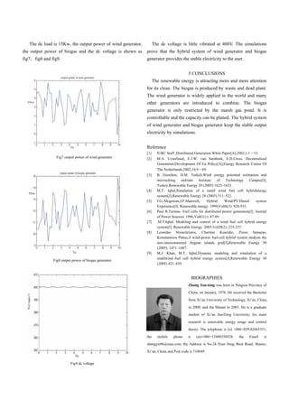 The dc load is 15Kw, the output power of wind generator,         The dc voltage is little vibrated at 400V. The simulations
the output power of biogas and the dc voltage is shown as     prove that the hybrid system of wind generator and biogas
fig7   fig8 and fig9.                                         generator provides the stable electricity to the user.


                                                                                          5 CONCLUSIONS
                                                                    The renewable energy is attracting more and more attention
                                                              for its clean. The biogas is produced by waste and dead plant.
                                                              The wind generator is widely applied in the world and many
                                                              other generators are introduced to combine. The biogas
                                                              generator is only restricted by the marsh gas pond. It is
                                                              controllable and the capacity can be planed. The hybrid system
                                                              of wind generator and biogas generator keep the stable output
                                                              electricity by simulations.


                                                              Reference
                                                              [1]     IURC Staff ,Distributed Generation White Paper[A],2002,1,1 13.
                  Fig7 output power of wind generator         [2]     M.A. Uyterlined, E.J.W. van Sambeek, E.D.Cross, Decentralised
                                                                      Generation:Development Of Eu Policy[A],Energy Research Center Of
                                                                      The Netherlands,2002,10,9 69.
                                                              [3]     B. Ozerdem, H.M. Turkeli,Wind energy potential estimation and
                                                                      micrositting onIzmir Institute        of Technology Campus[J],
                                                                      Turkey,Renewable Energy 30 (2005) 1623–1633.
                                                              [4]     M.T. Iqbal,Simulation of a small wind fuel cell hybridenergy
                                                                      system[J],Renewable Energy 28 (2003) 511–522.
                                                              [5]     J.G..Mcgowan,J.F.Manwell,       Hybrid     Wind/PV/Diesel      system
                                                                      Experience[J]. Renewable energy. 1999,Voll6(3): 928-933.
                                                              [6]     Paul B.Tarman. Fuel cells for distributed power generation[J]. Journal
                                                                      of Power Sources. 1996,Vol61(1): 87-89.
                                                              [7]     .M.T.Iqbal. Modeling and control of a wind fuel cell hybrid energy
                                                                      system[J]. Renewable Energy. 2003,Vol28(2): 223-237.
                                                              [8]     Leonidas Ntziachristos, Chariton Kouridis, Zissis Samaras,
                                                                      Konstantinos Pattas,A wind-power fuel-cell hybrid system studyon the
                                                                      non-interconnected Aegean islands grid[J],Renewable Energy 30
                                                                      (2005): 1471–1487.
                                                              [9]     M.J. Khan, M.T. Iqbal,Dynamic modeling and simulation of a
                                                                      smallwind–fuel cell hybrid energy system[J],Renewable Energy 30
                 Fig8 output power of biogas generator
                                                                      (2005) 421–439.


                                                                                              BIOGRAPHIES
                                                                                          Zhang Yan-ning was born in Ningxia Province of
                                                                                          China, on January, 1978. He received the Bachelor
                                                                                          from Xi’an University of Technology, Xi’an, China,
                                                                                          in 2000, and the Master in 2003. He is a graduate
                                                                                          student of Xi’an JiaoTong University; his main
                                                                                          research is renewable energy usage and control
                                                                                          theory. The telephone is (o) +086+029-82665331;
                                                              the     mobile    phone    is    (m)+086+13488358928;       the    Email    is
                                                              zhangyn96@sina.com; the Address is No.28 Xian Ning West Road, Shanxi,
                                                              Xi’an, China and Post code is 710049.


                            Fig9 dc voltage
 