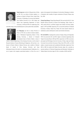 Kang Long-yun was born in Jiling province of china           experts who programs the development of universities belonging to ministry
                        on 1961. He is an advisor of doctor students, is a           of education, and a member of experts commission of Science Chinese since
                        professor of School of Electric Power, South China           Nov. 2001
                        University of Technology. He received the Bachelor
                        from Yanbian University CN in 1982, Master and               Chung-Neng Huang Chung-Neng Huang (M 04) received the B.S.E.E. from
                        Doctor from Engineering Department of Kyoto                  National Taiwan University of Science and Technology, Taipei, Taiwan, in
                        University, in 1996 and 1999. He is addressing on the        1992, and the M.S.E.E. and PH.D. degrees from Tohoku University, Sendai,
renewable energy, such as distributed power system, photovoltaic automobile.         Japan, in 1997 and 2000, respectively. He is an associate professor at National
                                                                                     University of Tainan, Tainan City, Taiwan. His main research interests are
                        Cao Bing-gang was born in Gansu Province of                  mechatronic system, hybrid-power control, and vehicular electronics.
                        China on 1953, He is an advisor of doctor students ,
                        dean of Mechanical Engineering School of Xi'an               WU GUO-HONG Guohong Wu was born in Tianjin, China,on 26 September
                        Jiaotong    University,   a     director   of     Research   1969. He received his B.S. and M.S. degree in electrical engineering from
                        Development Center of Electric Vehicle, is dean of           Tianjin University,China in 1989 and 1994, respectively. In 1998, he reeived a
Center of Vehicle Engineering in Xi'an Jiaotong University as well as head of        joint-supervised Ph.D.degree from the University of Tokyo, Japan and Tianjin
Research Institute of System Monitoring & Diagnostics. He has been a vice            University. He was with the University of Tokyo from 1995 to 2001, as a Ph.D
director of Electric Vehicle in Shannxi Province and a member of Editorial           student, a research associate and a postdoctoral fellowship, respectively. From
Board    of   Journal    of    Xi'an   Jiaotong       University    and     Asian    2001 to 2005, he worked with Tohoku University, Japan. He is currently an
Information-Science-Life which is an international journal. Furthermore, he is       associate professor of Electrical Engineering and Information Technology at
one of experts who recognise name-brand products in Xi'an City, one of               Tohoku Gakuin University, Japan. Dr. Wu is a member of IEEE and IEEJ.
 