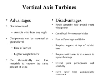 Vertical Axis Turbines
• Advantages
• Omnidirectional
– Accepts wind from any angle
• Components can be mounted at
ground level
– Ease of service
– Lighter weight towers
• Can theoretically use less
materials to capture the same
amount of wind
• Disadvantages
• Rotors generally near ground where
wind poorer
• Centrifugal force stresses blades
• Poor self-starting capabilities
• Requires support at top of turbine
rotor
• Requires entire rotor to be removed to
replace bearings
• Overall poor performance and
reliability
• Have never been commercially
 