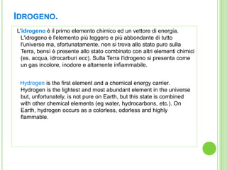 Idrogeno.<br />  L'idrogeno è il primo elemento chimico ed un vettore di energia. L'idrogeno è l'elemento più leggero e pi...