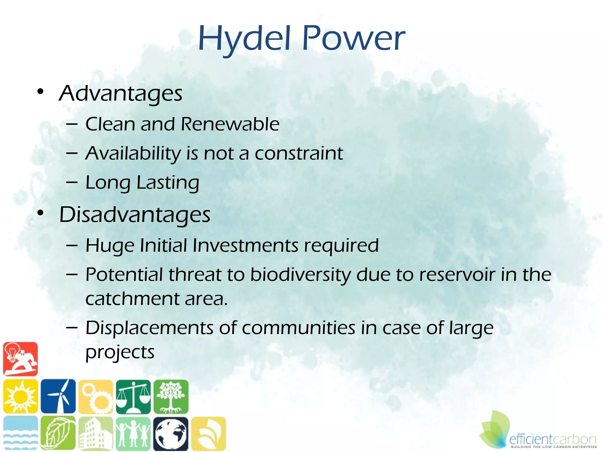 Hydel Power
• Advantages
  – Clean and Renewable
  – Availability is not a constraint
  – Long Lasting
• Disadvantages
  – Huge Initial Investments required
  – Potential threat to biodiversity due to reservoir in the
    catchment area.
  – Displacements of communities in case of large
    projects
 