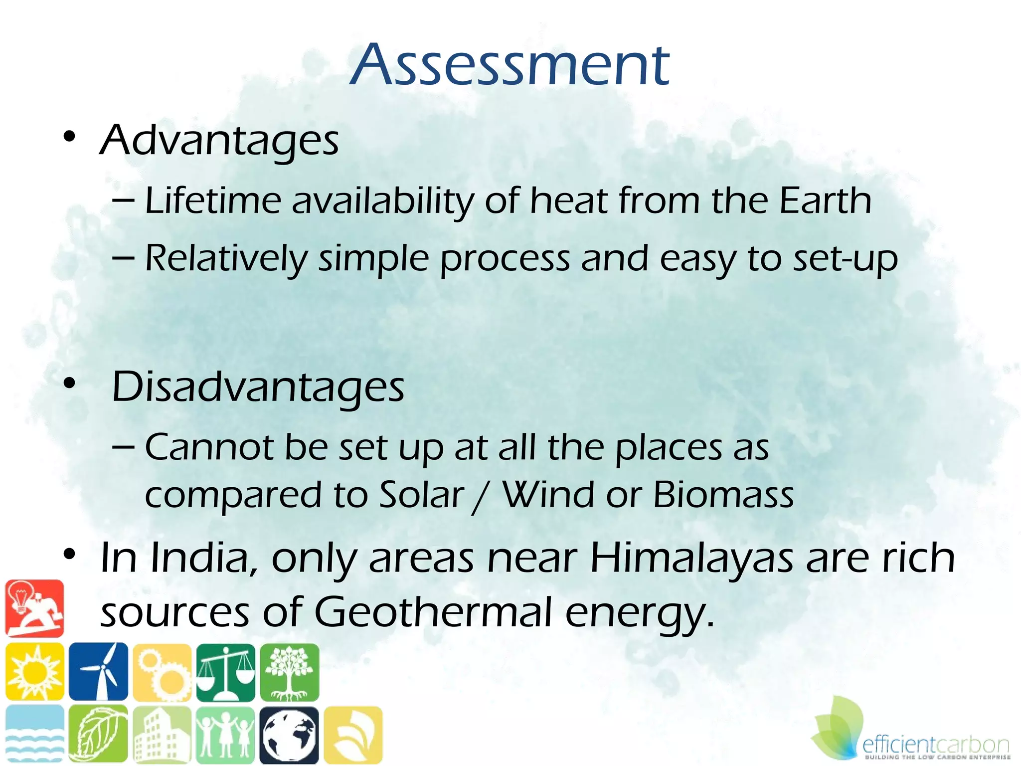 Assessment
• Advantages
  – Lifetime availability of heat from the Earth
  – Relatively simple process and easy to set-up


• Disadvantages
  – Cannot be set up at all the places as
    compared to Solar / Wind or Biomass
• In India, only areas near Himalayas are rich
  sources of Geothermal energy.
 
