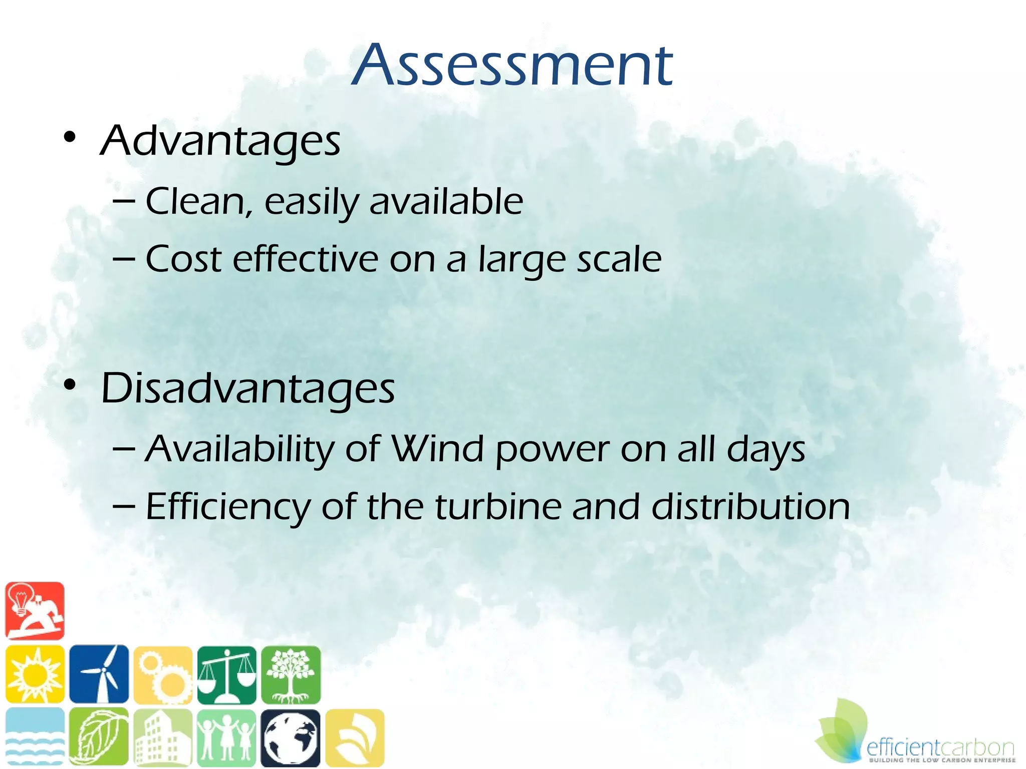 Assessment
• Advantages
  – Clean, easily available
  – Cost effective on a large scale


• Disadvantages
  – Availability of Wind power on all days
  – Efficiency of the turbine and distribution
 