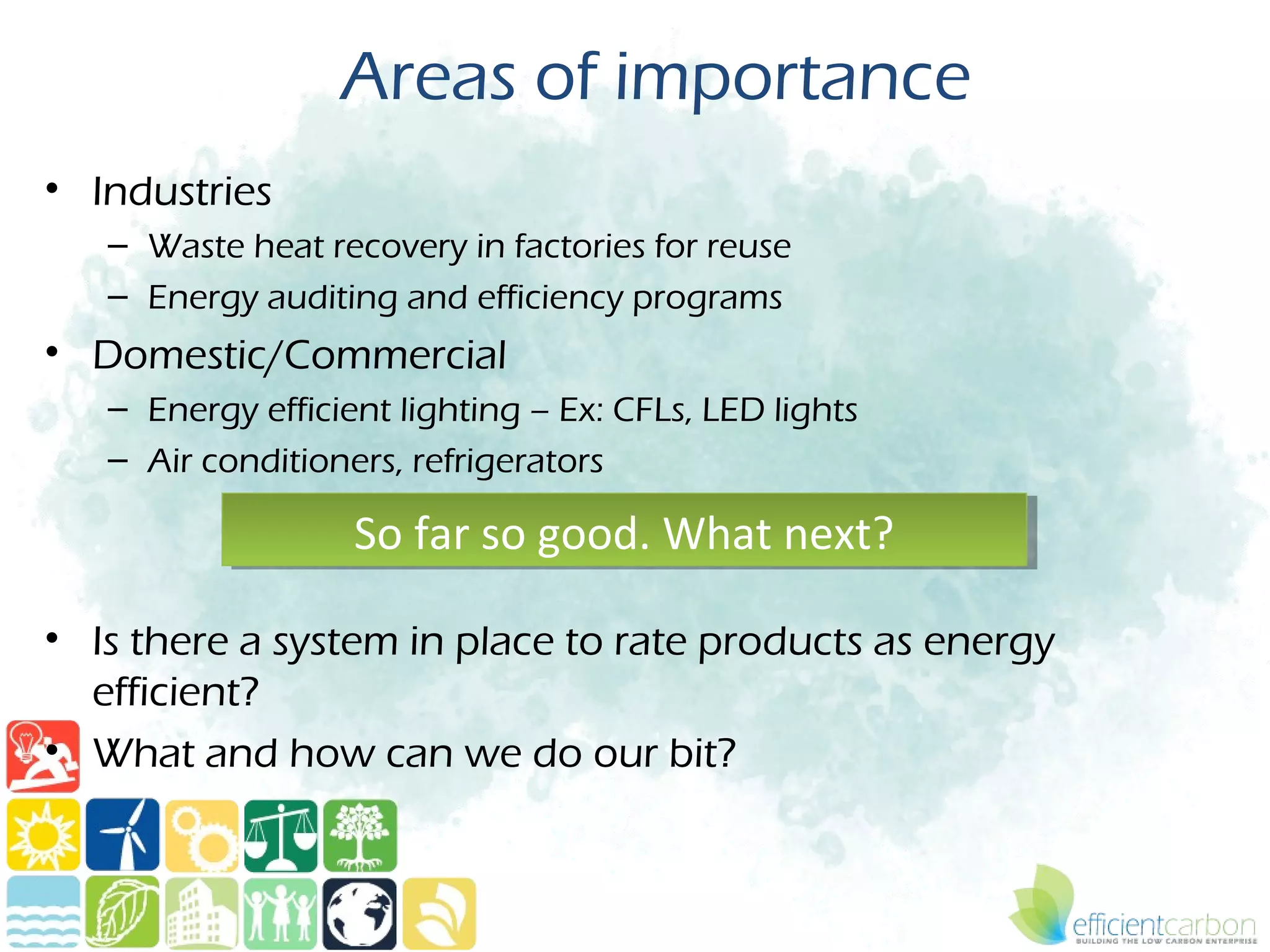 Areas of importance
• Industries
   – Waste heat recovery in factories for reuse
   – Energy auditing and efficiency programs
• Domestic/Commercial
   – Energy efficient lighting – Ex: CFLs, LED lights
   – Air conditioners, refrigerators

                   So far so good. What next?
                   So far so good. What next?

• Is there a system in place to rate products as energy
  efficient?
• What and how can we do our bit?
 