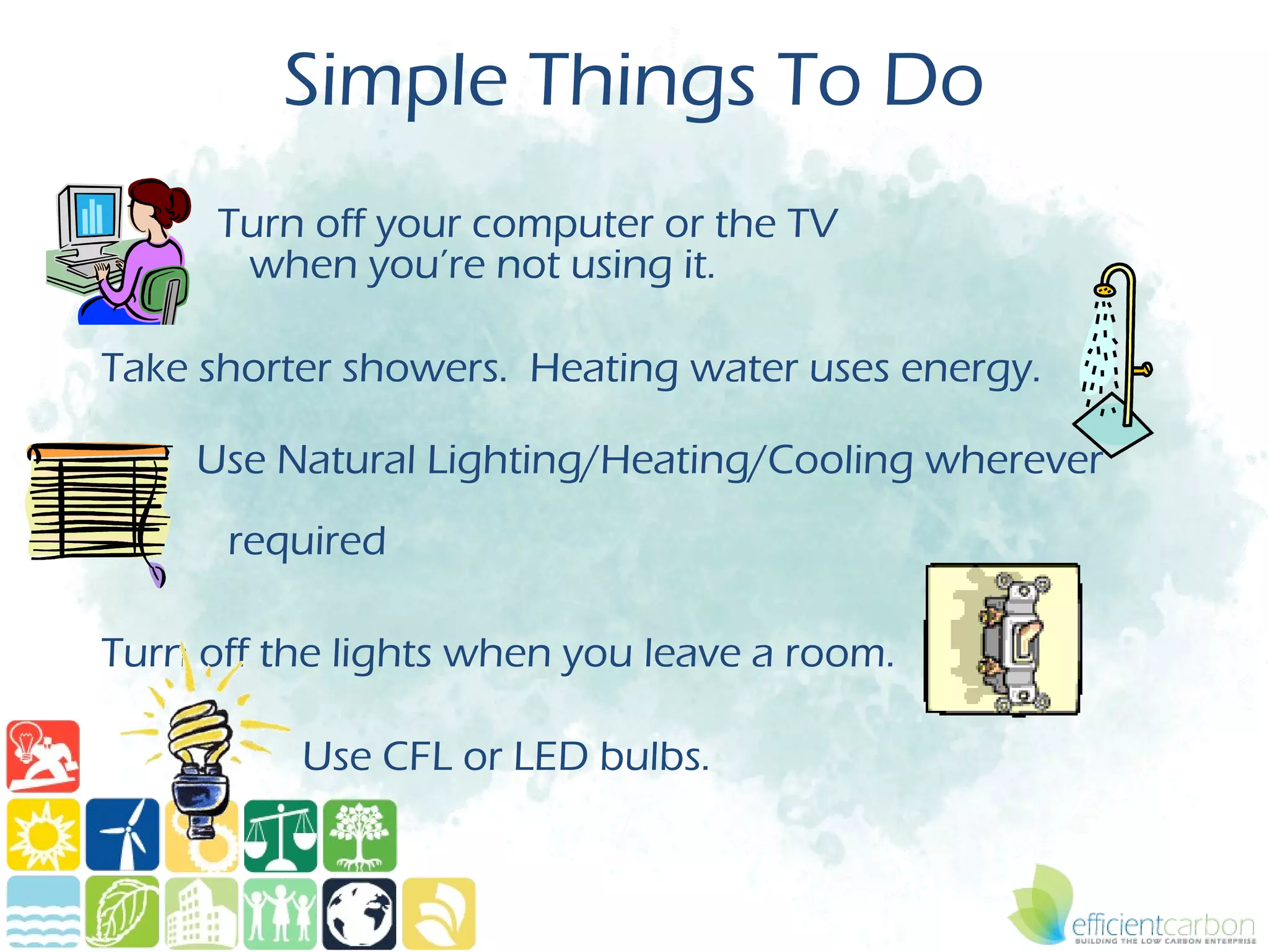 Simple Things To Do
      Turn off your computer or the TV
       when you’re not using it.

Take shorter showers. Heating water uses energy.

     Use Natural Lighting/Heating/Cooling wherever
      required

Turn off the lights when you leave a room.

          Use CFL or LED bulbs.
 