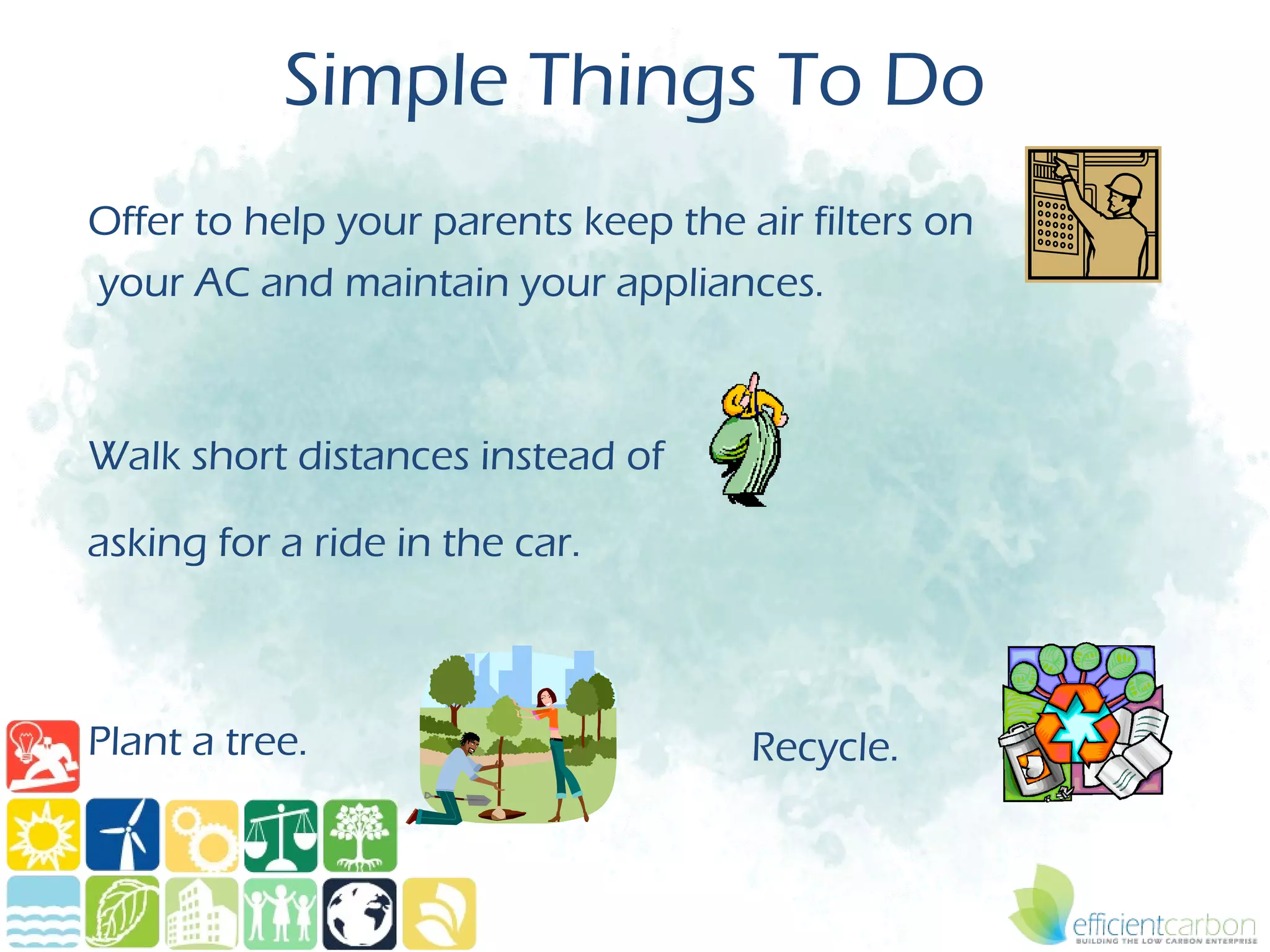 Simple Things To Do
Offer to help your parents keep the air filters on
your AC and maintain your appliances.



Walk short distances instead of

asking for a ride in the car.



Plant a tree.                        Recycle.
 