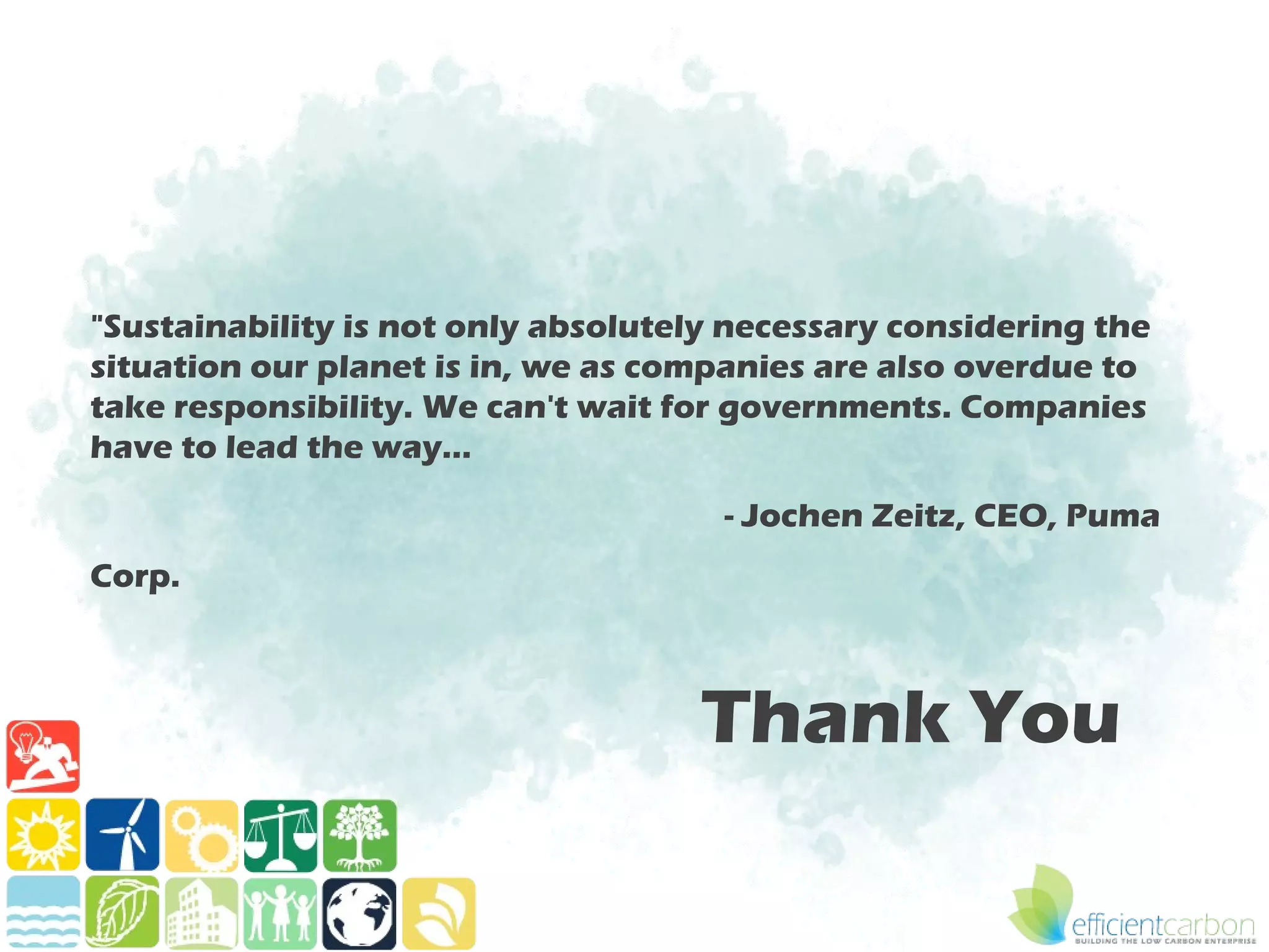 "Sustainability is not only absolutely necessary considering the
situation our planet is in, we as companies are also overdue to
take responsibility. We can't wait for governments. Companies
have to lead the way…

                                      - Jochen Zeitz, CEO, Puma
Corp.



                                    Thank You
 