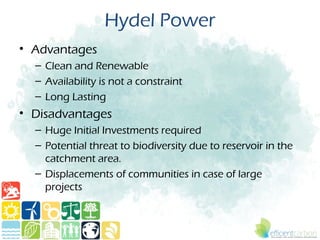 Hydel Power
• Advantages
  – Clean and Renewable
  – Availability is not a constraint
  – Long Lasting
• Disadvantages
  – Huge Initial Investments required
  – Potential threat to biodiversity due to reservoir in the
    catchment area.
  – Displacements of communities in case of large
    projects
 