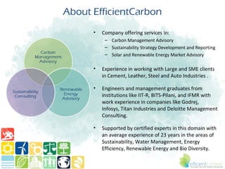 About EfficientCarbon
      •   Company offering services in:
           – Carbon Management Advisory
           – Sustainability Strategy Development and Reporting
           – Solar and Renewable Energy Market Advisory

      •   Experience in working with Large and SME clients
          in Cement, Leather, Steel and Auto Industries .

      •   Engineers and management graduates from
          institutions like IIT-R, BITS-Pilani, and IFMR with
          work experience in companies like Godrej,
          Infosys, Titan Industries and Deloitte Management
          Consulting.

      •   Supported by certified experts in this domain with
          an average experience of 23 years in the areas of
          Sustainability, Water Management, Energy
          Efficiency, Renewable Energy and Bio Diversity.
 