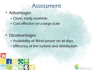 Assessment
• Advantages
  – Clean, easily available
  – Cost effective on a large scale


• Disadvantages
  – Availability of Wind power on all days
  – Efficiency of the turbine and distribution
 