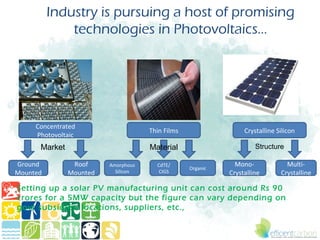 Industry is pursuing a host of promising
              technologies in Photovoltaics...




     Concentrated
                                     Thin Films                  Crystalline Silicon
     Photovoltaic
      Market                         Material                        Structure

Ground          Roof     Amorphous     CdTE/                  Mono-             Multi-
                                                  Organic
Mounted        Mounted     Silicon      CIGS                Crystalline       Crystalline

Setting up a solar PV manufacturing unit can cost around Rs 90
crores for a 5MW capacity but the figure can vary depending on
govt subsidies, locations, suppliers, etc.,
 
