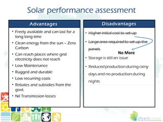 Solar performance assessment
          Advantages                    Disadvantages
• Freely available and can last for a
  long long time
• Clean energy from the sun – Zero
  Carbon
• Can reach places where grid                 No More
  electricity does not reach
• Low Maintenance
• Rugged and durable
• Low recurring costs
• Rebates and subsidies from the
  govt.
• Nil Transmission losses
 