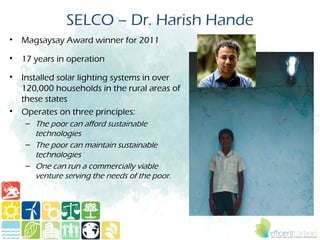 SELCO – Dr. Harish Hande
• Magsaysay Award winner for 2011

• 17 years in operation

• Installed solar lighting systems in over
  120,000 households in the rural areas of
  these states
• Operates on three principles: 
   – The poor can afford sustainable
     technologies
   – The poor can maintain sustainable
     technologies
   – One can run a commercially viable
     venture serving the needs of the poor. 
 
