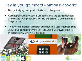 Pay as you go model – Simpa Networks
• The typical payback period is three to five years.

• At that point, the system is unlocked and the consumer uses
  the electricity as produced for the expected 10-year lifetime of
  the product.

•    The system includes a microcontroller and user interface that
    uses cloud-based software that ensures that power goes to
    the home only when it is prepaid.
 