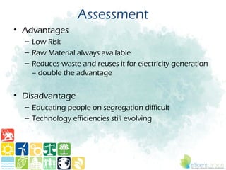 Assessment
• Advantages
  – Low Risk
  – Raw Material always available
  – Reduces waste and reuses it for electricity generation
    – double the advantage


• Disadvantage
  – Educating people on segregation difficult
  – Technology efficiencies still evolving
 