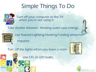 Simple Things To Do
      Turn off your computer or the TV
       when you’re not using it.

Take shorter showers. Heating water uses energy.

     Use Natural Lighting/Heating/Cooling wherever
      required

Turn off the lights when you leave a room.

          Use CFL or LED bulbs.
 
