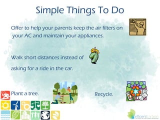 Simple Things To Do
Offer to help your parents keep the air filters on
your AC and maintain your appliances.



Walk short distances instead of

asking for a ride in the car.



Plant a tree.                        Recycle.
 