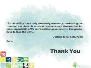 "Sustainability is not only absolutely necessary considering the
situation our planet is in, we as companies are also overdue to
take responsibility. We can't wait for governments. Companies
have to lead the way…

                                      - Jochen Zeitz, CEO, Puma
Corp.



                                    Thank You
 