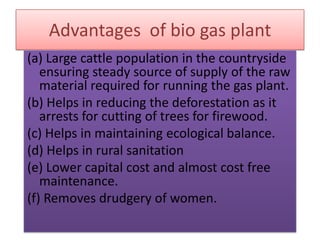 Advantages of bio gas plant
(a) Large cattle population in the countryside
ensuring steady source of supply of the raw
material required for running the gas plant.
(b) Helps in reducing the deforestation as it
arrests for cutting of trees for firewood.
(c) Helps in maintaining ecological balance.
(d) Helps in rural sanitation
(e) Lower capital cost and almost cost free
maintenance.
(f) Removes drudgery of women.
 